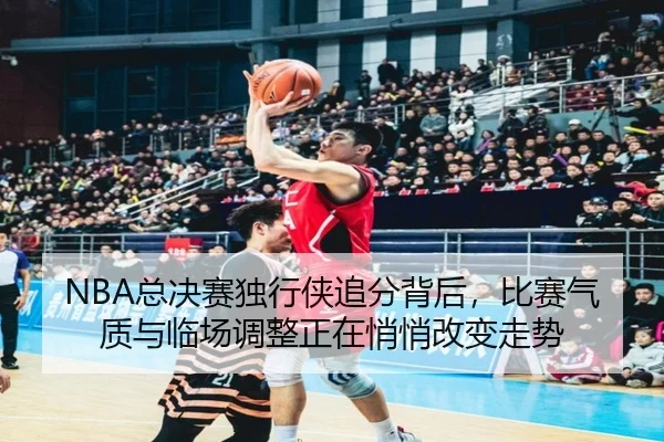 NBA总决赛独行侠追分背后，比赛气质与临场调整正在悄悄改变走势